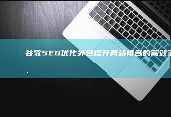 谷歌SEO优化外包：提升网站排名的高效策略与实战技巧